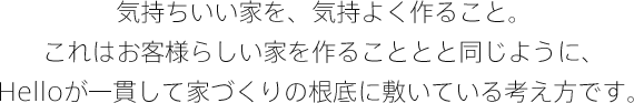 気持ちいい家を、気持よく作ること。これはお客様らしい家を作ることと同じように、Helloが一貫して家づくりの根底に敷いている考え方です。