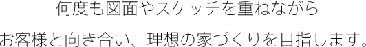 何度も図面やスケッチを重ねながらお客様と向き合い、理想の家づくりを目指します。